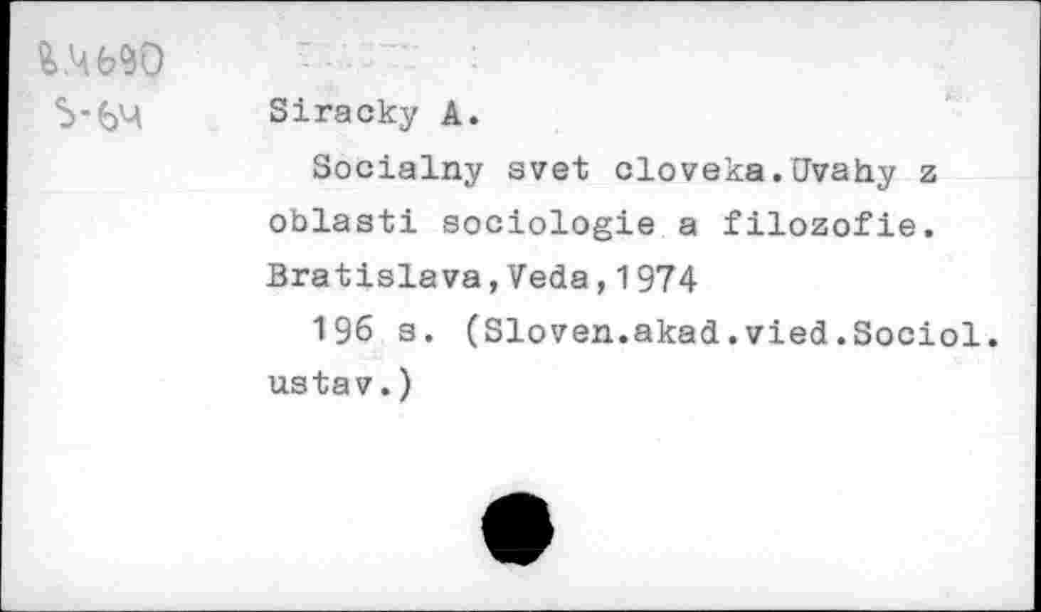 ﻿S-6M
Siracky A.
Sociality svet cloveka.Uvahy z oblasti sociologie a filozofie. Bratislava,Veda,1974
196 s. (Sloven.akad.vied.Sociol. ustav.)